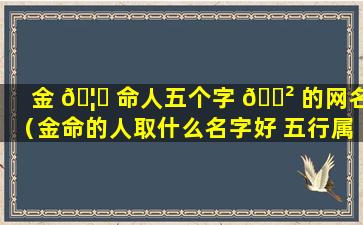 金 🦍 命人五个字 🌲 的网名（金命的人取什么名字好 五行属金的字推荐）